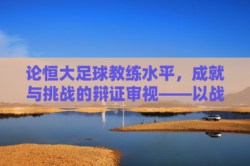 论恒大足球教练水平,成就与挑战的辩证审视——以战术体系构建与球员培养为核心