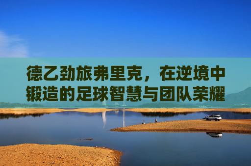 德乙劲旅弗里克，在逆境中锻造的足球智慧与团队荣耀——弗里克足球球队的崛起之路