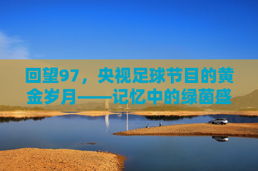 回望97，央视足球节目的黄金岁月——记忆中的绿茵盛宴与时代共鸣