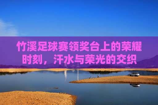 竹溪足球赛领奖台上的荣耀时刻,汗水与荣光的交织