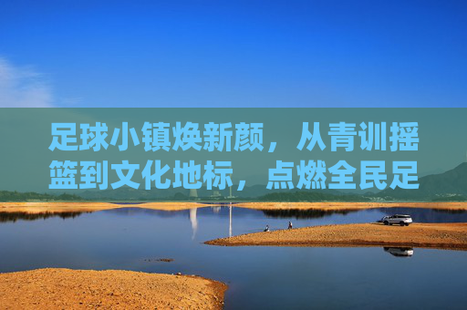 足球小镇焕新颜，从青训摇篮到文化地标，点燃全民足球热情