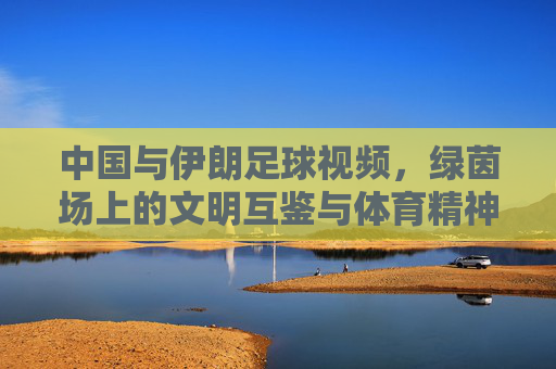 中国与伊朗足球视频,绿茵场上的文明互鉴与体育精神传递