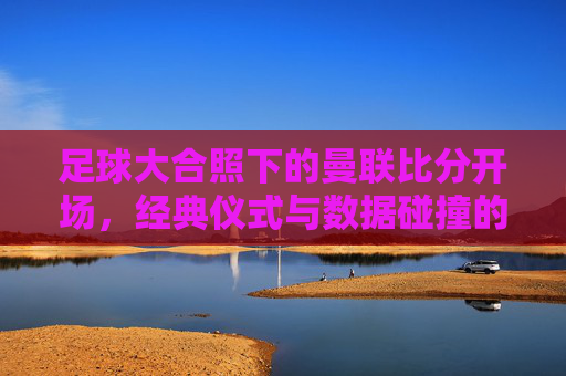 足球大合照下的曼联比分开场,经典仪式与数据碰撞的视觉与竞技双重盛宴