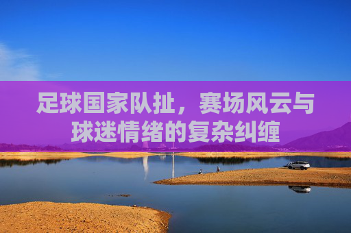 足球国家队扯,赛场风云与球迷情绪的复杂纠缠