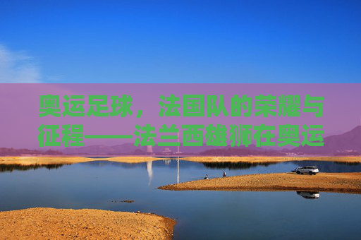 奥运足球,法国队的荣耀与征程——法兰西雄狮在奥运赛场上的闪光时刻