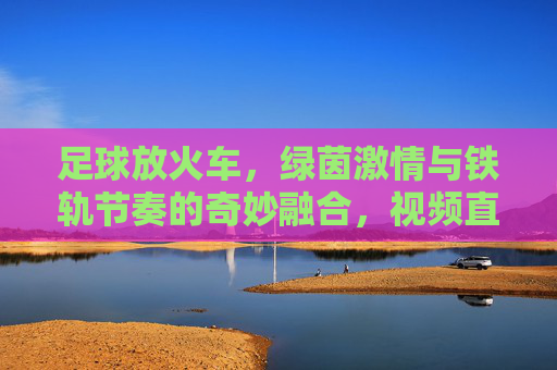 足球放火车,绿茵激情与铁轨节奏的奇妙融合,视频直播带你沉浸一场别样的足球盛宴