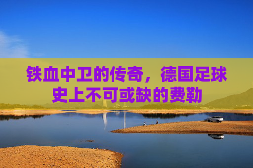 铁血中卫的传奇，德国足球史上不可或缺的费勒