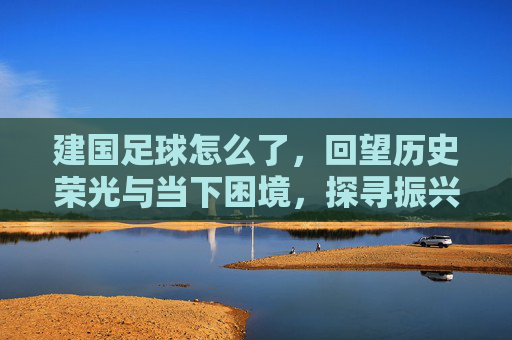 建国足球怎么了，回望历史荣光与当下困境，探寻振兴新路径