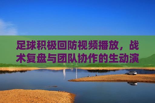 足球积极回防视频播放，战术复盘与团队协作的生动演绎