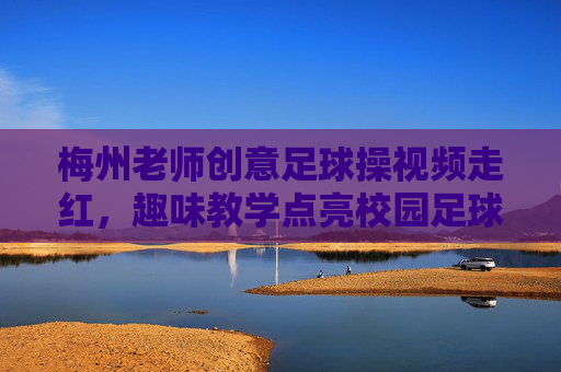 梅州老师创意足球操视频走红,趣味教学点亮校园足球新风尚