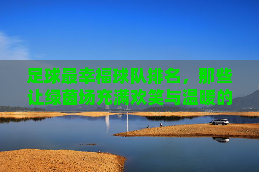 足球最幸福球队排名,那些让绿茵场充满欢笑与温暖的传奇,足球最幸福球队排名,那些让绿茵场充满欢笑与温暖的传奇