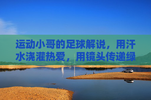 运动小哥的足球解说,用汗水浇灌热爱,用镜头传递绿茵激情,运动小哥的足球解说,用汗水浇灌热爱,镜头传递绿茵激情
