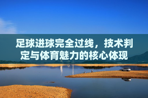 足球进球完全过线,技术判定与体育魅力的核心体现