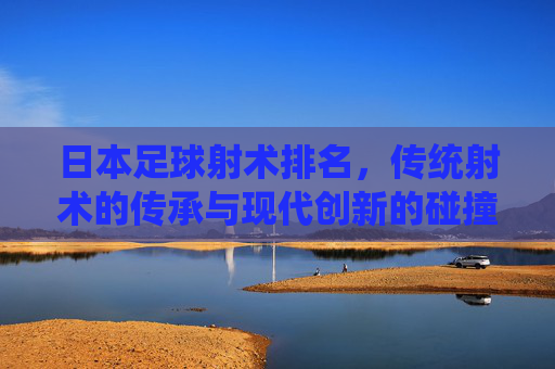 日本足球射术排名,传统射术的传承与现代创新的碰撞——日本足球中的射术高手盘点