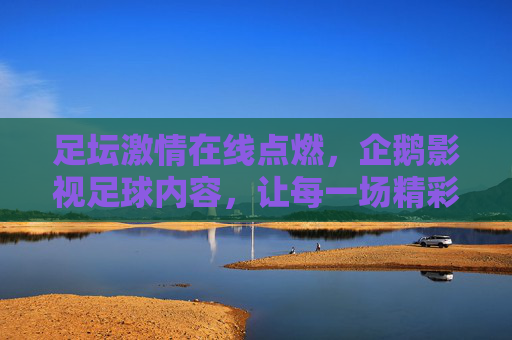 足坛激情在线点燃,企鹅影视足球内容,让每一场精彩赛事触手可及