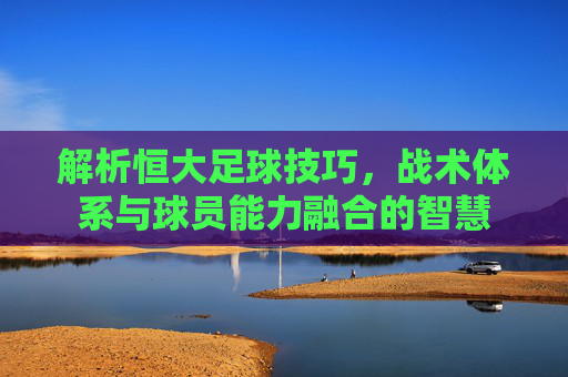 解析恒大足球技巧,战术体系与球员能力融合的智慧