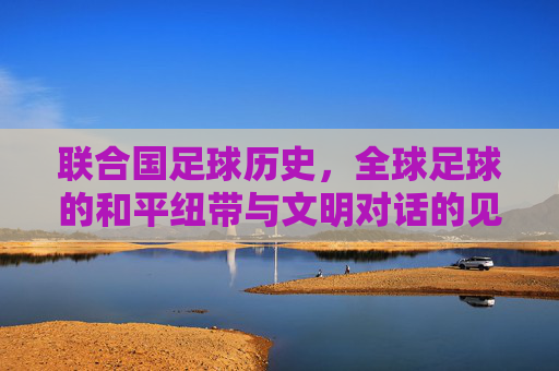 联合国足球历史,全球足球的和平纽带与文明对话的见证