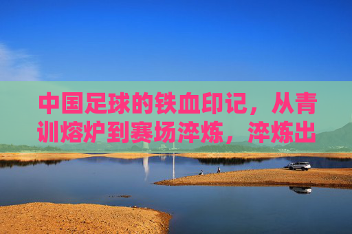 中国足球的铁血印记,从青训熔炉到赛场淬炼,淬炼出不屈的足坛精神,中国足球铁血印记,青训熔炉与赛场淬炼淬炼不屈精神