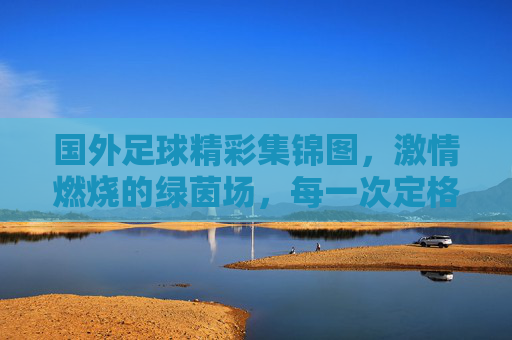 国外足球精彩集锦图,激情燃烧的绿茵场,每一次定格都是心跳的共鸣,国外足球精彩集锦,激情燃烧的绿茵场,每一次定格都是心跳的共鸣