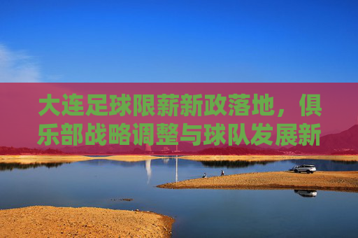 大连足球限薪新政落地，俱乐部战略调整与球队发展新路径探析