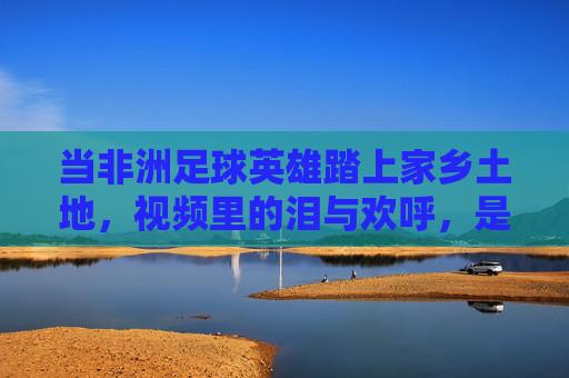 当非洲足球英雄踏上家乡土地,视频里的泪与欢呼,是足球之外的深情回响