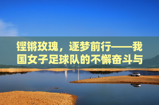 铿锵玫瑰，逐梦前行——我国女子足球队的不懈奋斗与荣耀之路