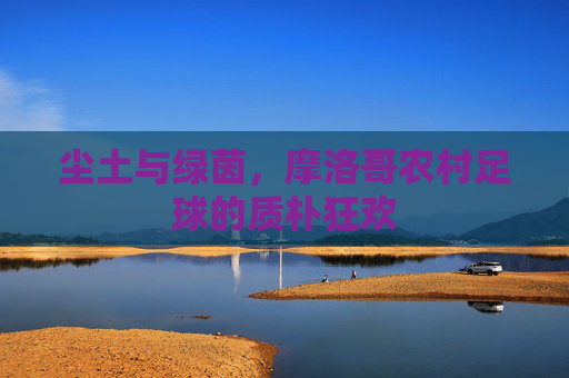 尘土与绿茵,摩洛哥农村足球的质朴狂欢