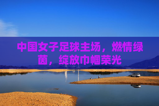 中国女子足球主场，燃情绿茵，绽放巾帼荣光