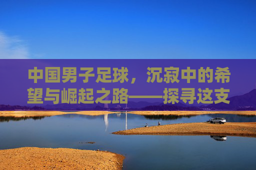 中国男子足球，沉寂中的希望与崛起之路——探寻这支队伍的过去、现在与未来