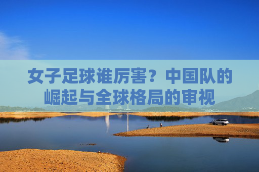 女子足球谁厉害？中国队的崛起与全球格局的审视