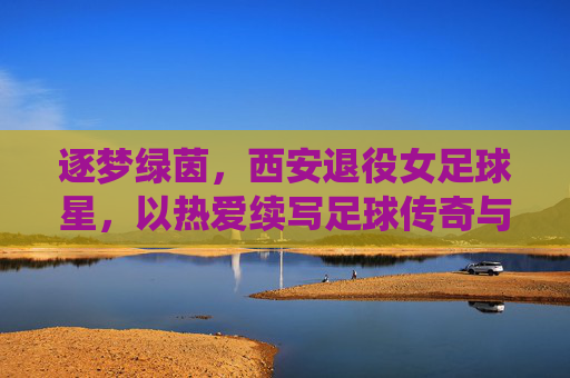 逐梦绿茵,西安退役女足球星,以热爱续写足球传奇与城市荣光