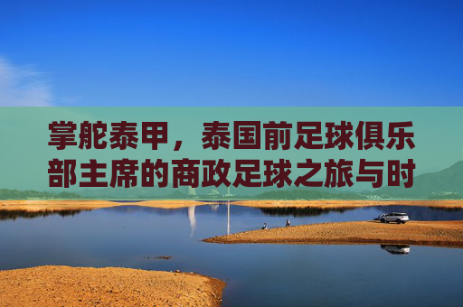 掌舵泰甲，泰国前足球俱乐部主席的商政足球之旅与时代印记，掌舵泰甲，泰国前足球俱乐部主席的商政足球之旅与时代印记