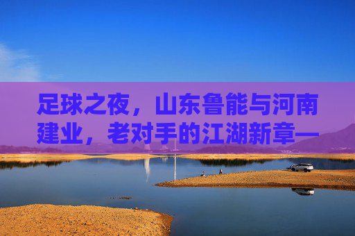 足球之夜，山东鲁能与河南建业，老对手的江湖新章——记一场充满火药味的中原大战