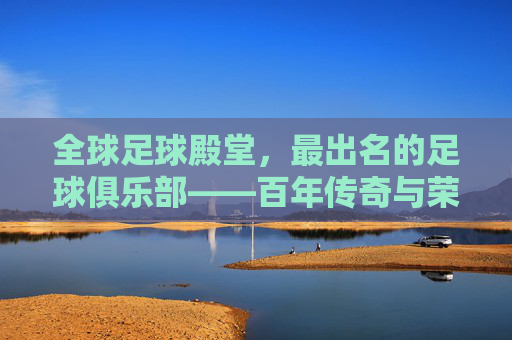全球足球殿堂,最出名的足球俱乐部——百年传奇与荣耀的象征,全球足球殿堂,最出名的足球俱乐部——百年传奇与荣耀的象征