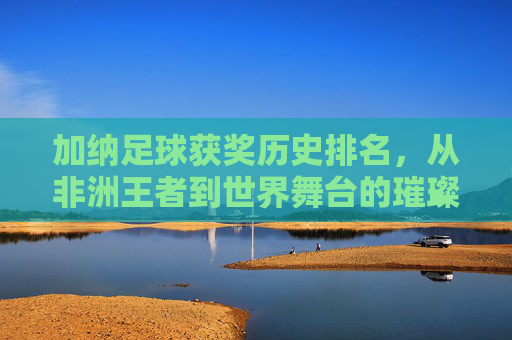 加纳足球获奖历史排名,从非洲王者到世界舞台的璀璨足迹——深度解析加纳足球的荣耀与传承