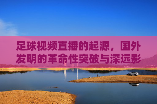 足球视频直播的起源,国外发明的革命性突破与深远影响——从黑白画面到全球同步的跨越