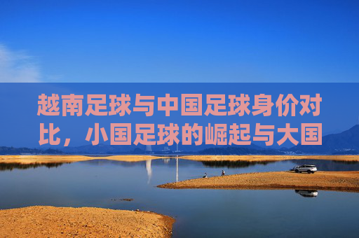 越南足球与中国足球身价对比,小国足球的崛起与大国足球的反思