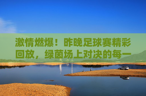 激情燃爆！昨晚足球赛精彩回放，绿茵场上对决的每一个瞬间都充满力量