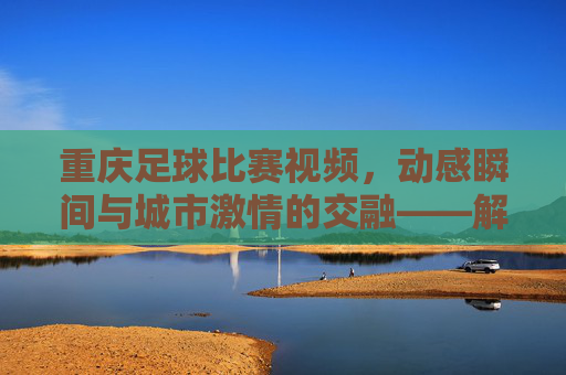 重庆足球比赛视频，动感瞬间与城市激情的交融——解码山城绿茵的精彩回响