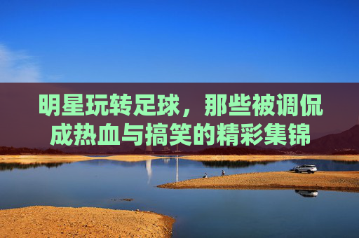 明星玩转足球，那些被调侃成热血与搞笑的精彩集锦
