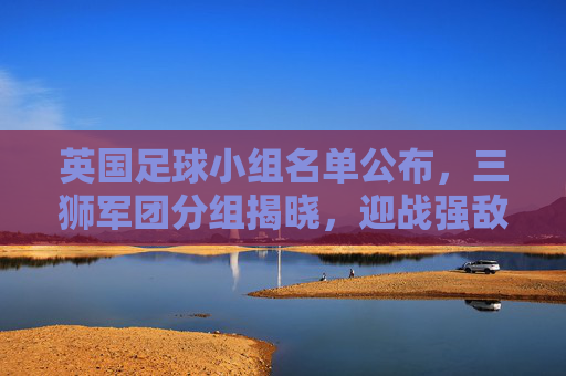 英国足球小组名单公布，三狮军团分组揭晓，迎战强敌与挑战并存