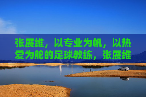 张展维，以专业为帆，以热爱为舵的足球教练，张展维，以专业为帆，以热爱为舵的足球教练