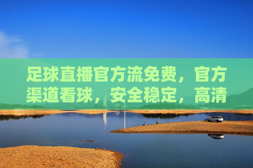 足球直播官方流免费，官方渠道看球，安全稳定，高清无卡顿
