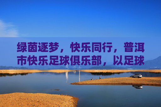 绿茵逐梦,快乐同行,普洱市快乐足球俱乐部,以足球为纽带,点燃生活热情