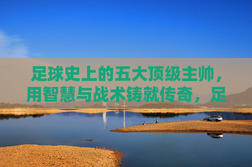 足球史上的五大顶级主帅，用智慧与战术铸就传奇，足球史上的五大顶级主帅，用智慧与战术铸就传奇