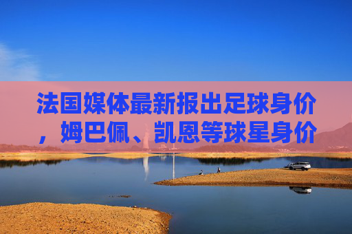 法国媒体最新报出足球身价,姆巴佩、凯恩等球星身价再创新高,转会市场热度攀升