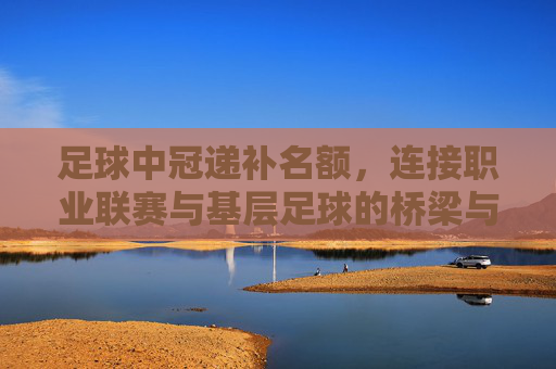 足球中冠递补名额,连接职业联赛与基层足球的桥梁与新机遇,足球中冠递补名额,连接职业联赛与基层足球的桥梁与新机遇