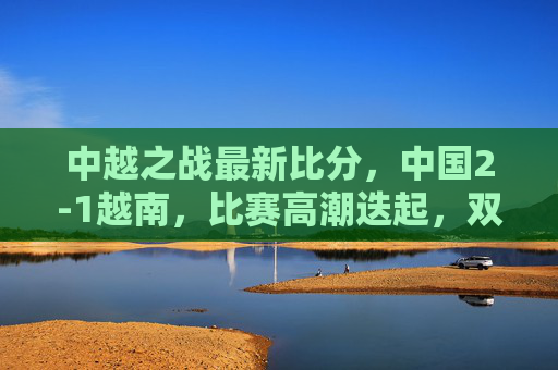 中越之战最新比分,中国2-1越南,比赛高潮迭起,双方球员展现竞技魅力,中越之战,中国2-1胜越南,比赛高潮迭起尽显竞技魅力