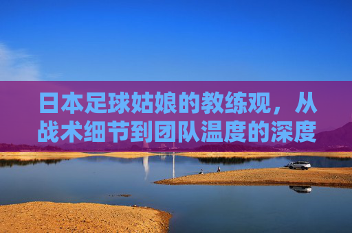 日本足球姑娘的教练观，从战术细节到团队温度的深度对话