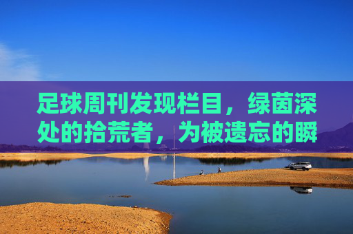 足球周刊发现栏目,绿茵深处的拾荒者,为被遗忘的瞬间发声,足球周刊发现,绿茵深处的拾荒者,为被遗忘的足球瞬间发声